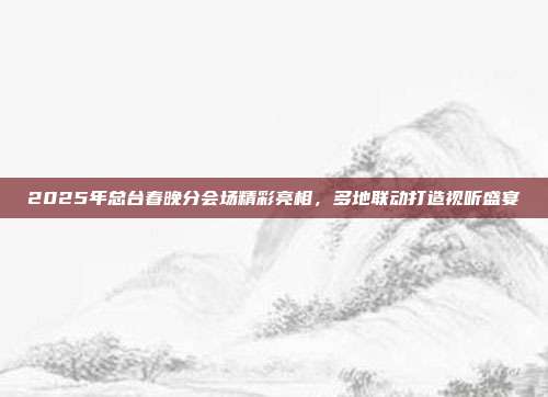 2025年总台春晚分会场精彩亮相，多地联动打造视听盛宴