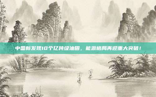 中国新发现10个亿吨级油田，能源格局再迎重大突破！