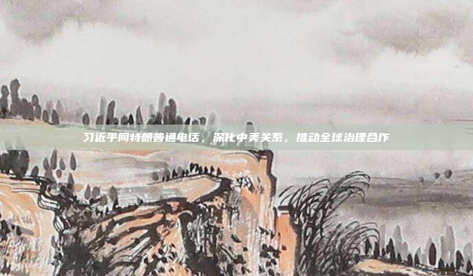 习近平同特朗普通电话，深化中美关系，推动全球治理合作