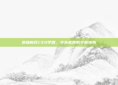 荣耀新任CEO李健，华为老将的华丽转身