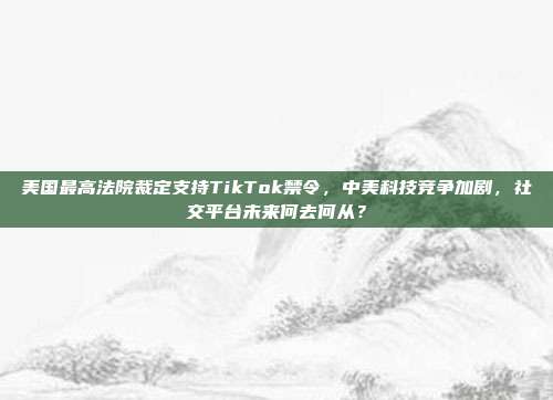 美国最高法院裁定支持TikTok禁令，中美科技竞争加剧，社交平台未来何去何从？