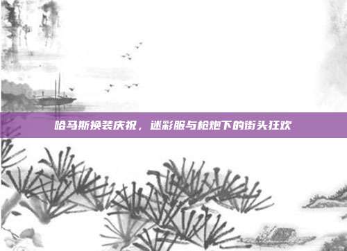 哈马斯换装庆祝，迷彩服与枪炮下的街头狂欢