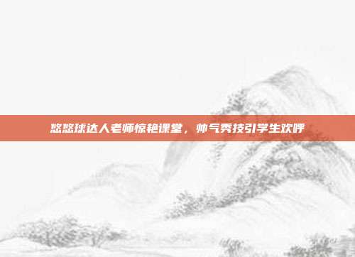 悠悠球达人老师惊艳课堂，帅气秀技引学生欢呼