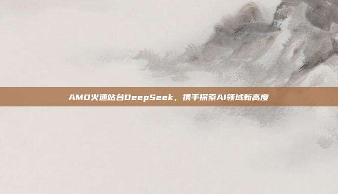 AMD火速站台DeepSeek，携手探索AI领域新高度