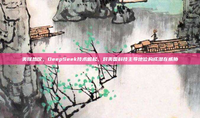 美媒热议，DeepSeek技术崛起，对美国科技主导地位构成潜在威胁