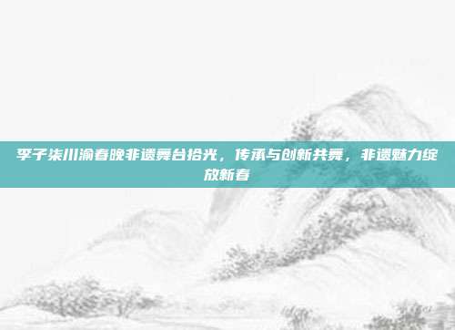 李子柒川渝春晚非遗舞台拾光，传承与创新共舞，非遗魅力绽放新春