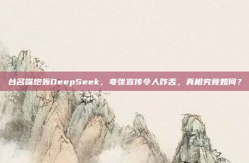 台名嘴炮轰DeepSeek，夸张宣传令人咋舌，真相究竟如何？