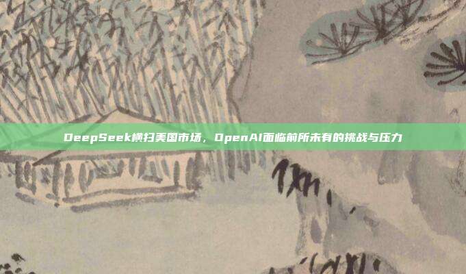 DeepSeek横扫美国市场，OpenAI面临前所未有的挑战与压力