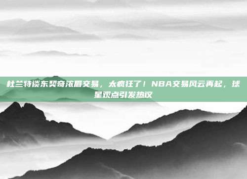 杜兰特谈东契奇浓眉交易，太疯狂了！NBA交易风云再起，球星观点引发热议