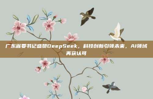 广东省委书记盛赞DeepSeek，科技创新引领未来，AI领域再获认可