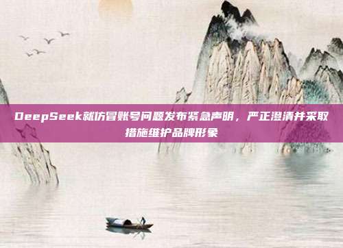 DeepSeek就仿冒账号问题发布紧急声明，严正澄清并采取措施维护品牌形象