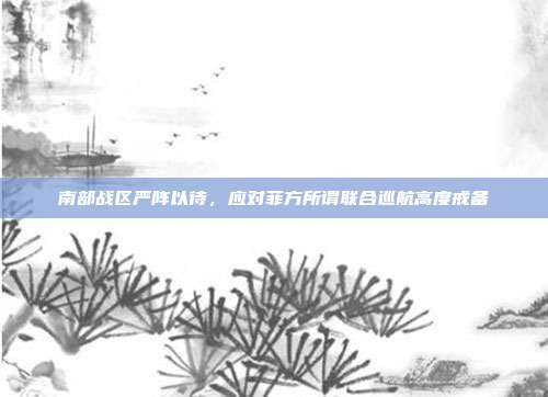 南部战区严阵以待，应对菲方所谓联合巡航高度戒备