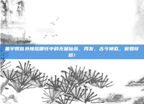 董宇辉意外撞脸哪吒中的无量仙翁，网友，古今神似，宛如穿越！