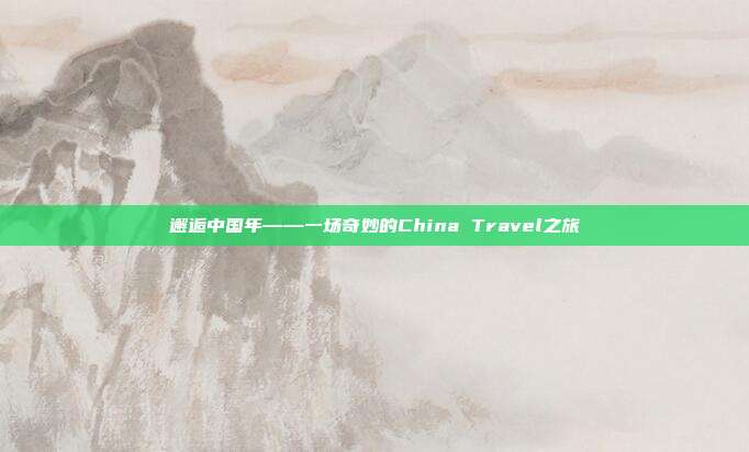 邂逅中国年——一场奇妙的China Travel之旅