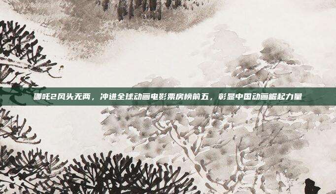 哪吒2风头无两，冲进全球动画电影票房榜前五，彰显中国动画崛起力量