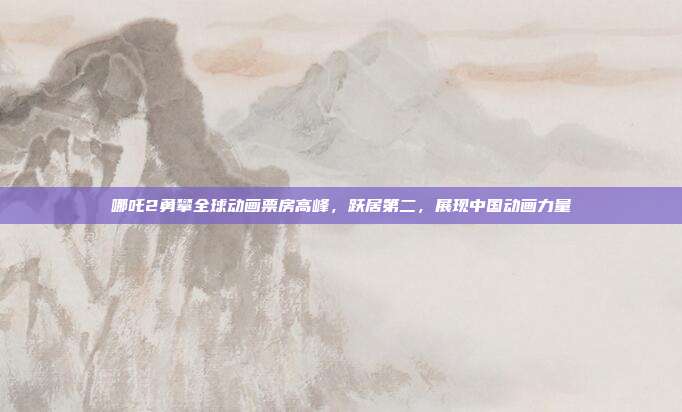 哪吒2勇攀全球动画票房高峰，跃居第二，展现中国动画力量