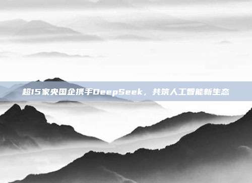 超15家央国企携手DeepSeek，共筑人工智能新生态