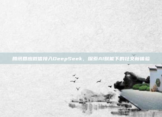 腾讯回应微信接入DeepSeek，探索AI赋能下的社交新体验