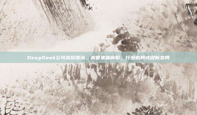 DeepSeek公司高层震荡，高管集体离职，行业格局或迎新变局