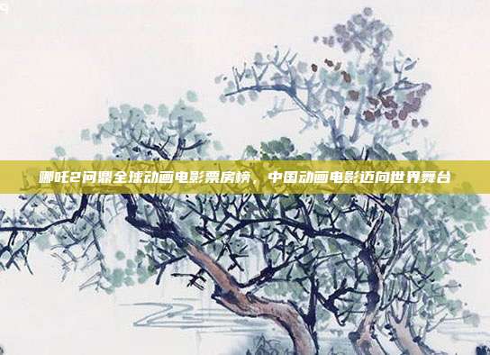 哪吒2问鼎全球动画电影票房榜，中国动画电影迈向世界舞台