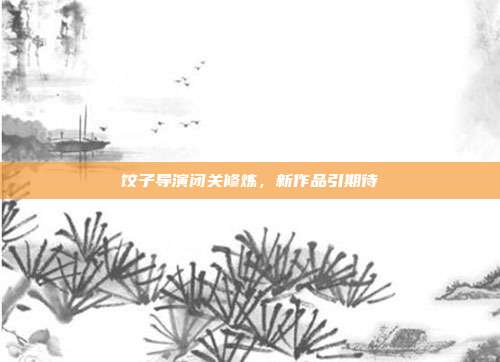 饺子导演闭关修炼，新作品引期待