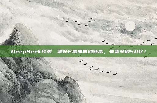 DeepSeek预测，哪吒2票房再创新高，有望突破50亿！