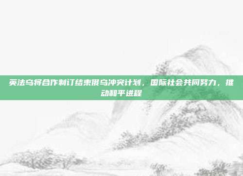 英法乌将合作制订结束俄乌冲突计划，国际社会共同努力，推动和平进程