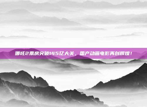 哪吒2票房突破145亿大关，国产动画电影再创辉煌！