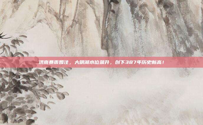 济南暴雨如注，大明湖水位飙升，创下387年历史新高！