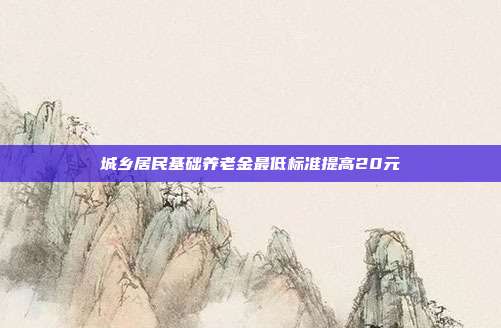 城乡居民基础养老金最低标准提高20元