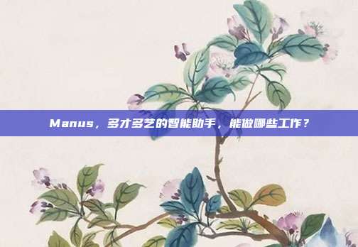 Manus，多才多艺的智能助手，能做哪些工作？