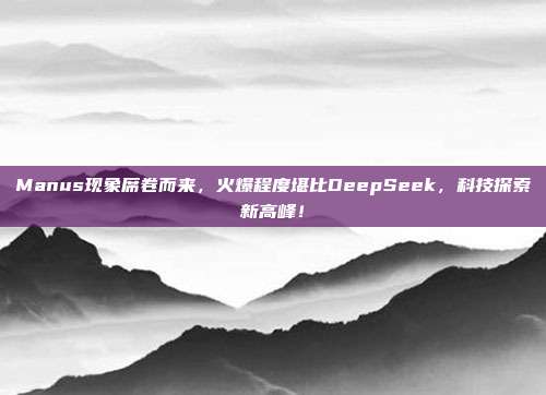 Manus现象席卷而来，火爆程度堪比DeepSeek，科技探索新高峰！