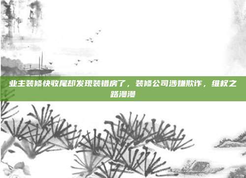 业主装修快收尾却发现装错房了，装修公司涉嫌欺诈，维权之路漫漫