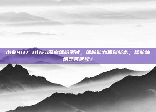 小米SU7 Ultra深度续航测试，续航能力再创新高，续航神话是否延续？