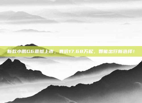 新款小鹏G6震撼上市，售价17.68万起，智能出行新选择！