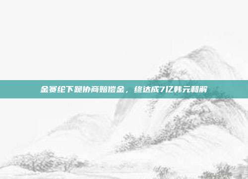 金赛纶下跪协商赔偿金，终达成7亿韩元和解