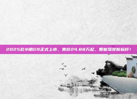 2025款小鹏G9正式上市，售价24.88万起，智能驾驶新标杆！