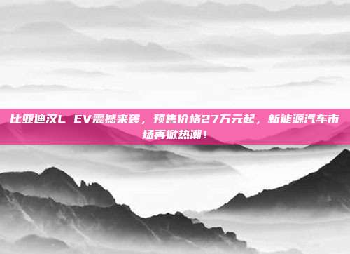 比亚迪汉L EV震撼来袭，预售价格27万元起，新能源汽车市场再掀热潮！