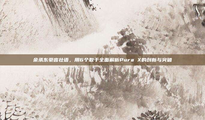 余承东豪言壮语，用6个敢于全面解析Pura X的创新与突破