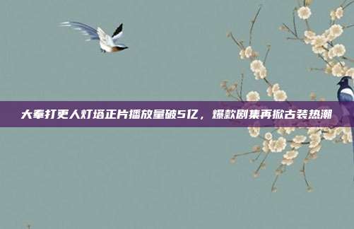 大奉打更人灯塔正片播放量破5亿，爆款剧集再掀古装热潮